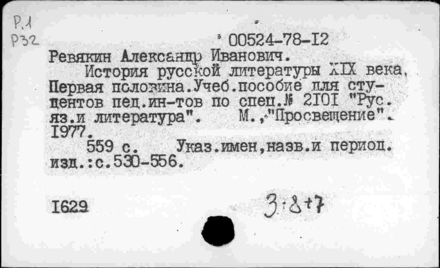 ﻿’ 00524-78-12 Ревякин Александр Иванович.
История русской литературы XIX века, Первая половина.Учеб.пособие иля студентов пед.ин-тов по спепЛ 2101 "Рус. яз.и литература".	М.,"Просвещение".
1977.
559 с.	Указ.имен,назв.и период,
изд.: с. 530-556.
1629
